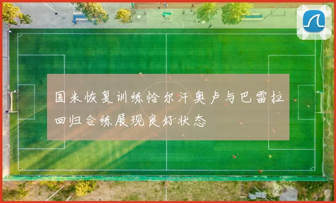国米恢复训练恰尔汗奥卢与巴雷拉回归合练展现良好状态