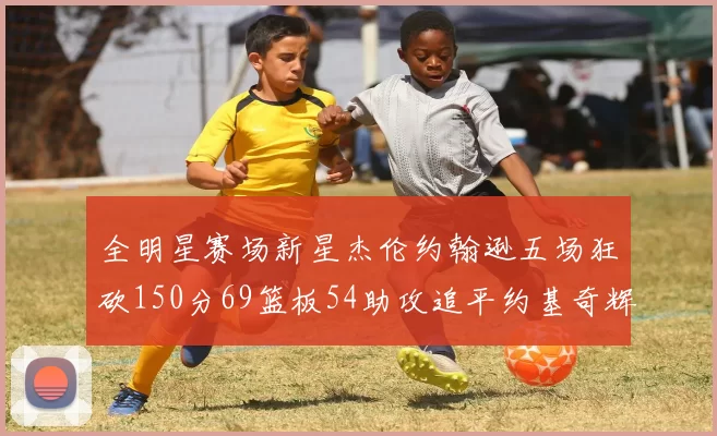 全明星赛场新星杰伦约翰逊五场狂砍150分69篮板54助攻追平约基奇辉煌纪录