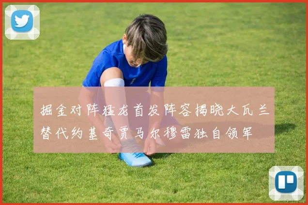 掘金对阵猛龙首发阵容揭晓大瓦兰替代约基奇贾马尔穆雷独自领军