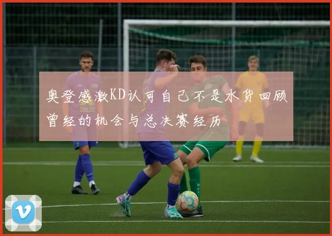 奥登感激KD认可自己不是水货回顾曾经的机会与总决赛经历