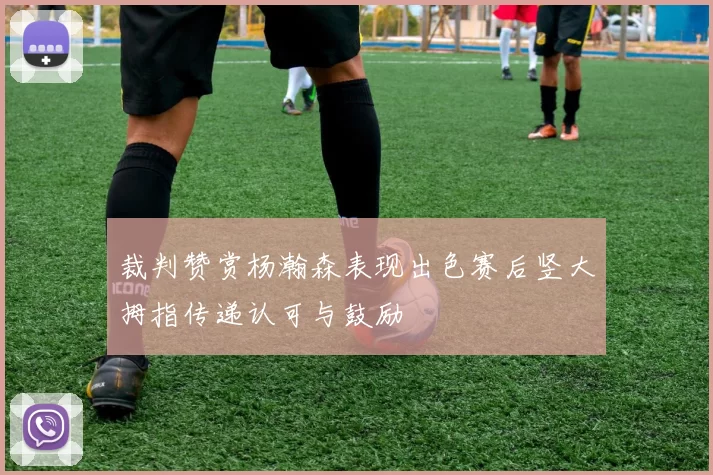 裁判赞赏杨瀚森表现出色赛后竖大拇指传递认可与鼓励