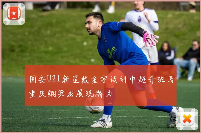 国安U21新星戴金宇试训中超升班马重庆铜梁龙展现潜力