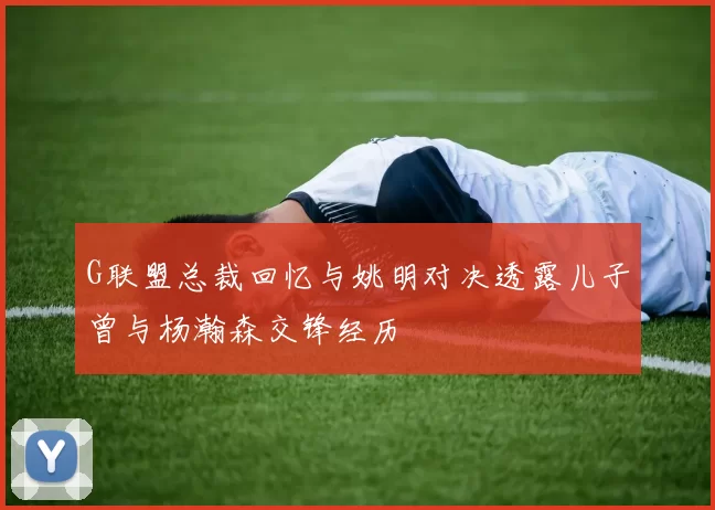 G联盟总裁回忆与姚明对决透露儿子曾与杨瀚森交锋经历