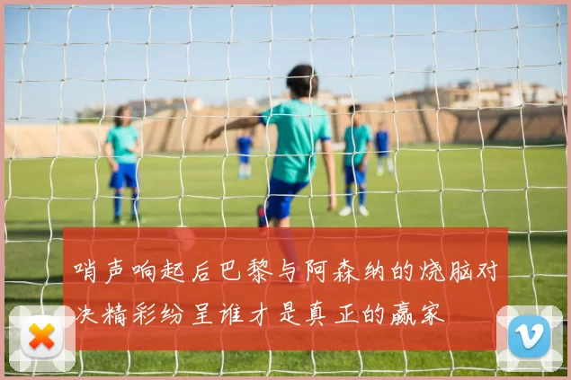 哨声响起后巴黎与阿森纳的烧脑对决精彩纷呈谁才是真正的赢家