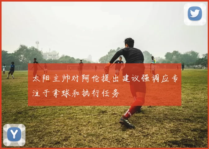 太阳主帅对阿伦提出建议强调应专注于拿球和执行任务