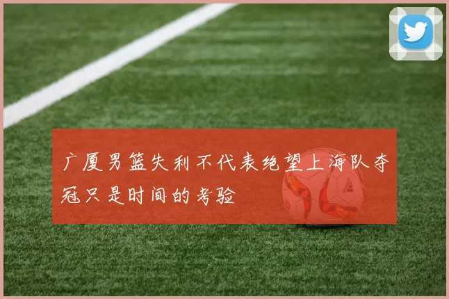 广厦男篮失利不代表绝望上海队夺冠只是时间的考验