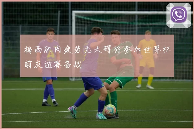 梅西肌肉疲劳无大碍将参加世界杯前友谊赛备战