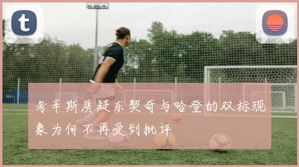 考辛斯质疑东契奇与哈登的双标现象为何不再受到批评