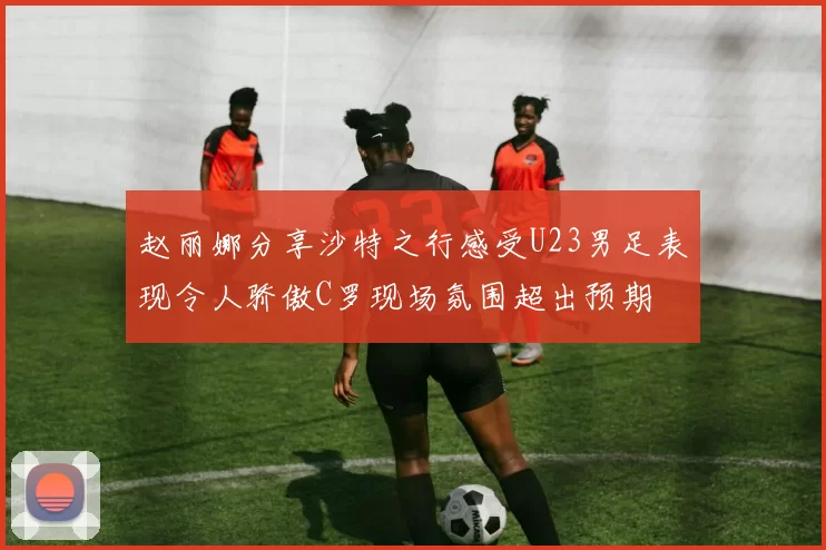 赵丽娜分享沙特之行感受U23男足表现令人骄傲C罗现场氛围超出预期