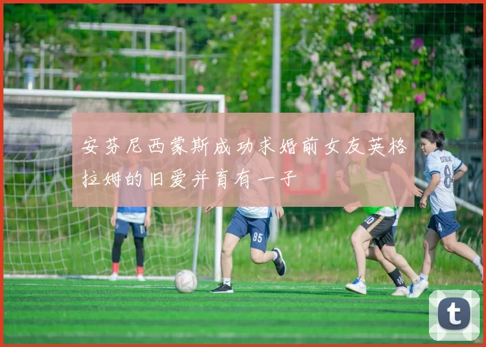 安芬尼西蒙斯成功求婚前女友英格拉姆的旧爱并育有一子
