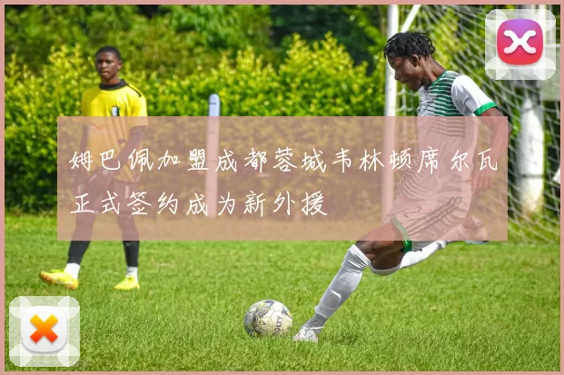 姆巴佩加盟成都蓉城韦林顿席尔瓦正式签约成为新外援